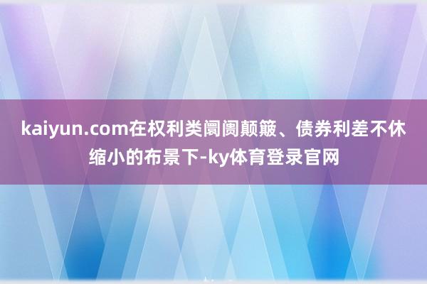 kaiyun.com在权利类阛阓颠簸、债券利差不休缩小的布景下-ky体育登录官网