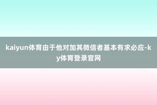 kaiyun体育由于他对加其微信者基本有求必应-ky体育登录官网