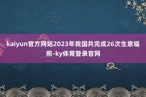 kaiyun官方网站2023年我国共完成26次生意辐照-ky体育登录官网
