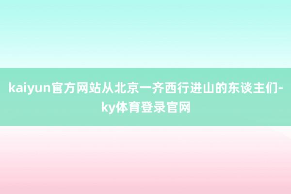 kaiyun官方网站从北京一齐西行进山的东谈主们-ky体育登录官网