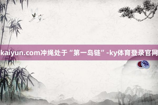 kaiyun.com冲绳处于“第一岛链”-ky体育登录官网