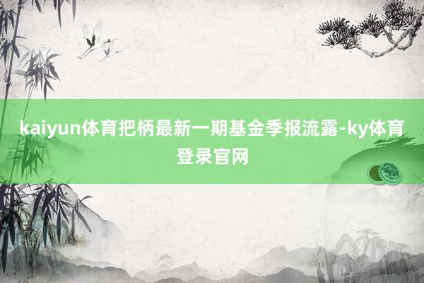 kaiyun体育把柄最新一期基金季报流露-ky体育登录官网