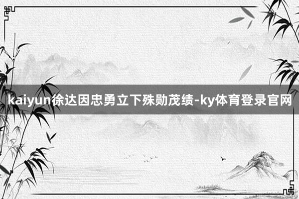 kaiyun徐达因忠勇立下殊勋茂绩-ky体育登录官网