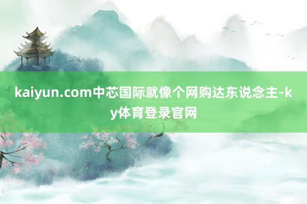 kaiyun.com中芯国际就像个网购达东说念主-ky体育登录官网