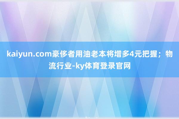kaiyun.com豪侈者用油老本将增多4元把握；物流行业-ky体育登录官网