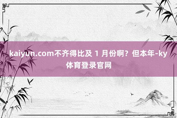 kaiyun.com不齐得比及 1 月份啊？但本年-ky体育登录官网