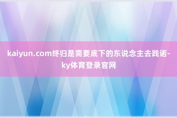 kaiyun.com终归是需要底下的东说念主去践诺-ky体育登录官网