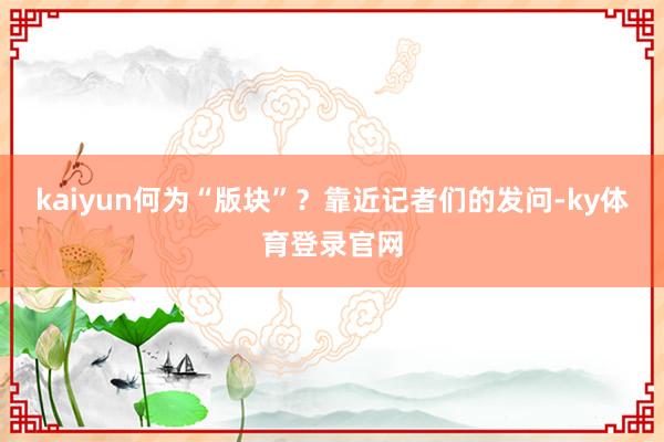 kaiyun何为“版块”？靠近记者们的发问-ky体育登录官网