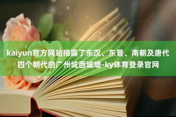 kaiyun官方网站揭露了东汉、东晋、南朝及唐代四个朝代的广州城西城墙-ky体育登录官网