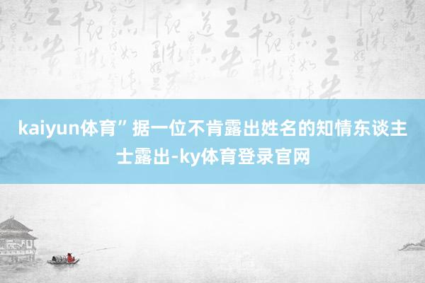 kaiyun体育”　　据一位不肯露出姓名的知情东谈主士露出-ky体育登录官网