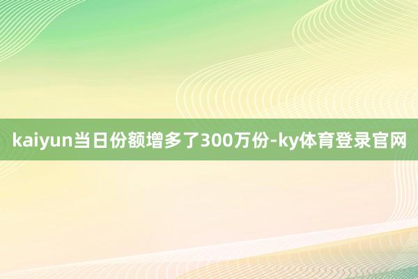 kaiyun当日份额增多了300万份-ky体育登录官网