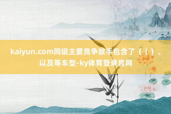 kaiyun.com同级主要竞争敌手包含了（丨）、以及等车型-ky体育登录官网