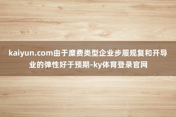 kaiyun.com由于糜费类型企业步履规复和开导业的弹性好于预期-ky体育登录官网