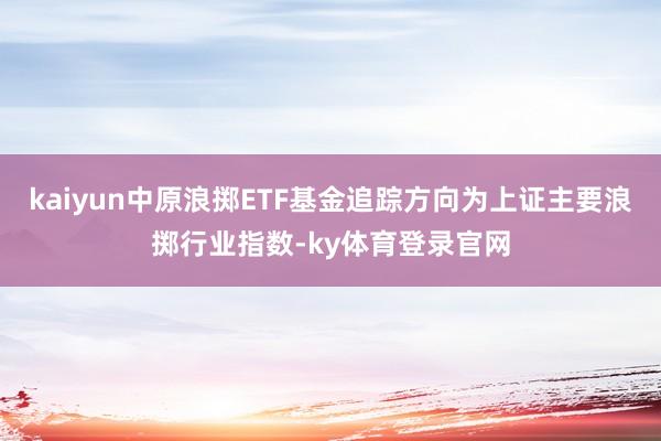 kaiyun中原浪掷ETF基金追踪方向为上证主要浪掷行业指数-ky体育登录官网