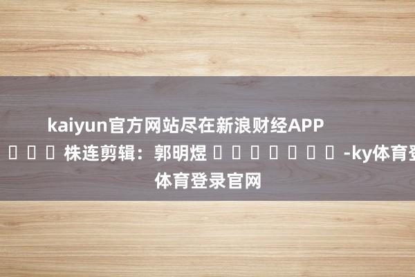 kaiyun官方网站尽在新浪财经APP            						株连剪辑：郭明煜 							-ky体育登录官网