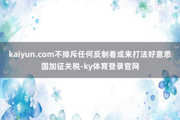 kaiyun.com不排斥任何反制看成来打法好意思国加征关税-ky体育登录官网