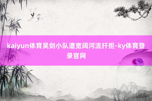 kaiyun体育吴剑小队遭宽阔河流扞拒-ky体育登录官网