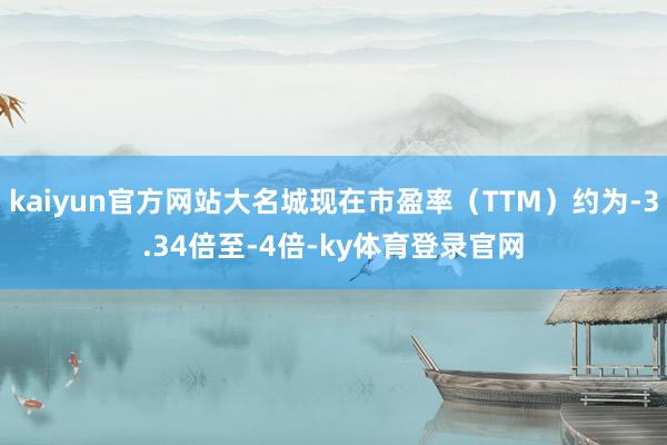 kaiyun官方网站大名城现在市盈率（TTM）约为-3.34倍至-4倍-ky体育登录官网