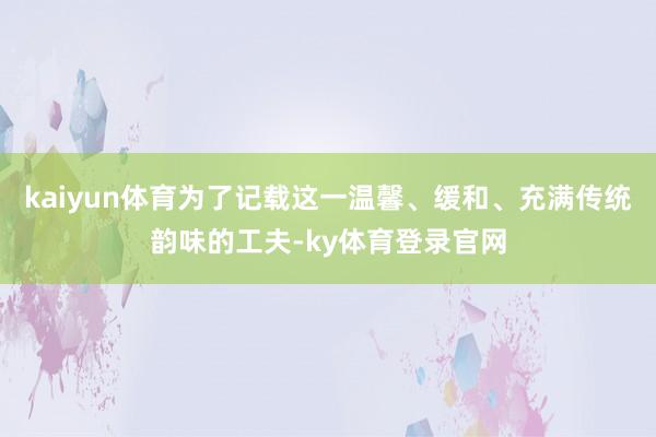 kaiyun体育为了记载这一温馨、缓和、充满传统韵味的工夫-ky体育登录官网