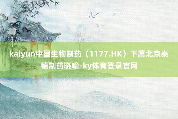 kaiyun中国生物制药（1177.HK）下属北京泰德制药晓喻-ky体育登录官网