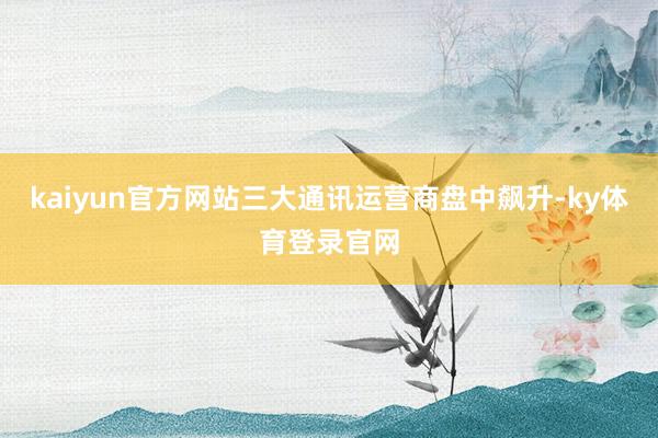 kaiyun官方网站三大通讯运营商盘中飙升-ky体育登录官网