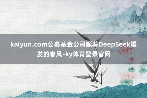 kaiyun.com公募基金公司顺着DeepSeek爆发的春风-ky体育登录官网