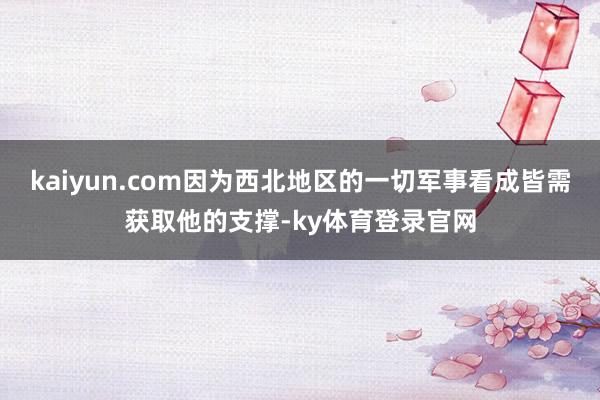 kaiyun.com因为西北地区的一切军事看成皆需获取他的支撑-ky体育登录官网