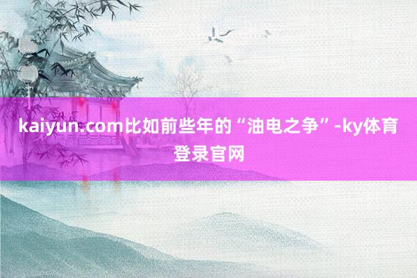 kaiyun.com比如前些年的“油电之争”-ky体育登录官网