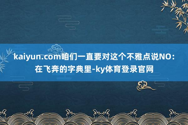 kaiyun.com咱们一直要对这个不雅点说NO：在飞奔的字典里-ky体育登录官网