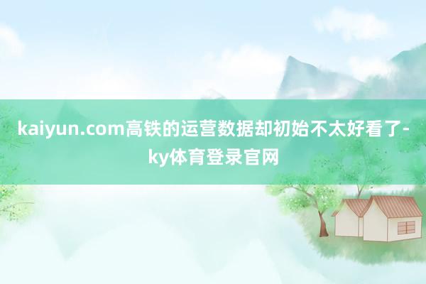 kaiyun.com高铁的运营数据却初始不太好看了-ky体育登录官网