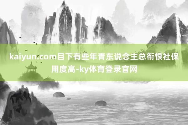 kaiyun.com目下有些年青东说念主总衔恨社保用度高-ky体育登录官网