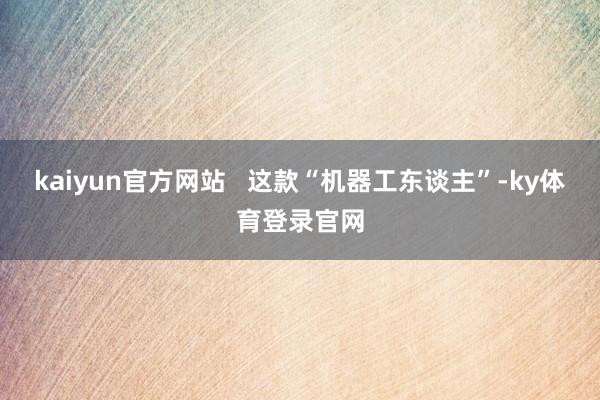 kaiyun官方网站   这款“机器工东谈主”-ky体育登录官网