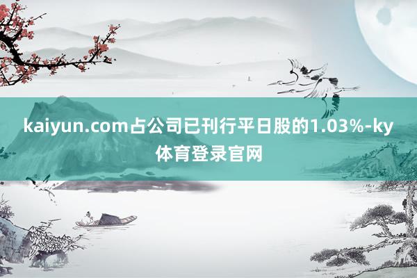 kaiyun.com占公司已刊行平日股的1.03%-ky体育登录官网