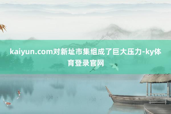 kaiyun.com对新址市集组成了巨大压力-ky体育登录官网