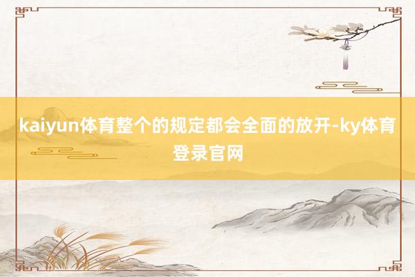 kaiyun体育整个的规定都会全面的放开-ky体育登录官网