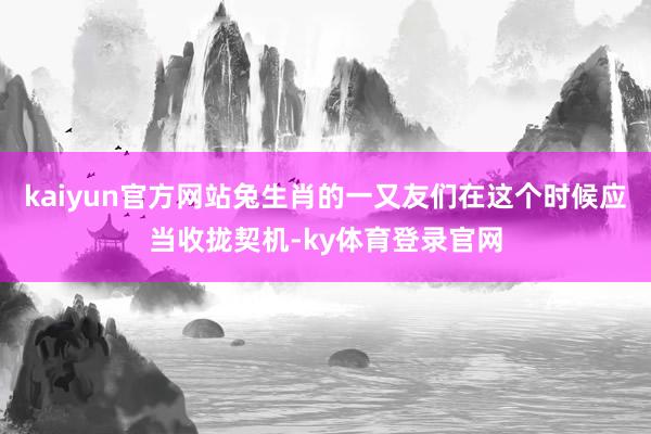 kaiyun官方网站兔生肖的一又友们在这个时候应当收拢契机-ky体育登录官网