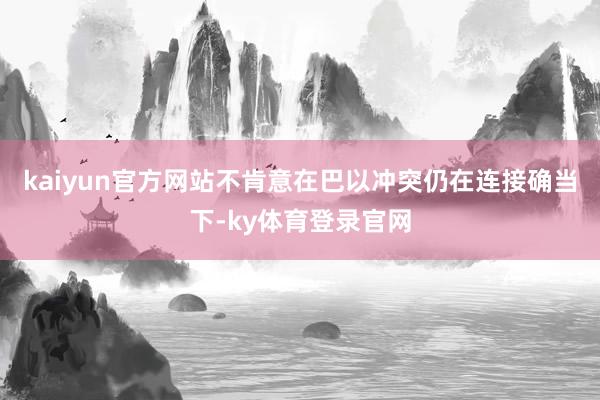 kaiyun官方网站不肯意在巴以冲突仍在连接确当下-ky体育登录官网