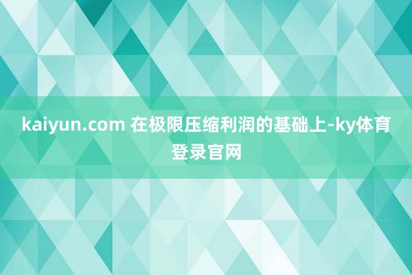 kaiyun.com 在极限压缩利润的基础上-ky体育登录官网