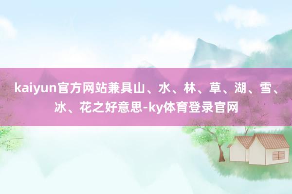 kaiyun官方网站兼具山、水、林、草、湖、雪、冰、花之好意思-ky体育登录官网