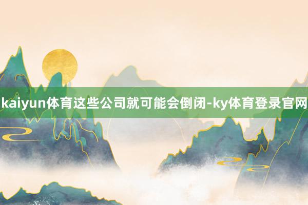 kaiyun体育这些公司就可能会倒闭-ky体育登录官网