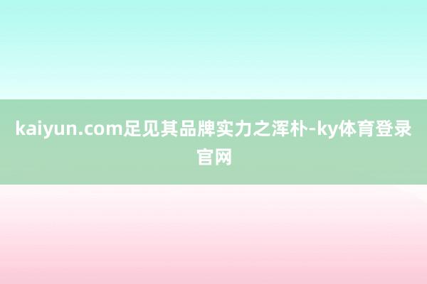 kaiyun.com足见其品牌实力之浑朴-ky体育登录官网
