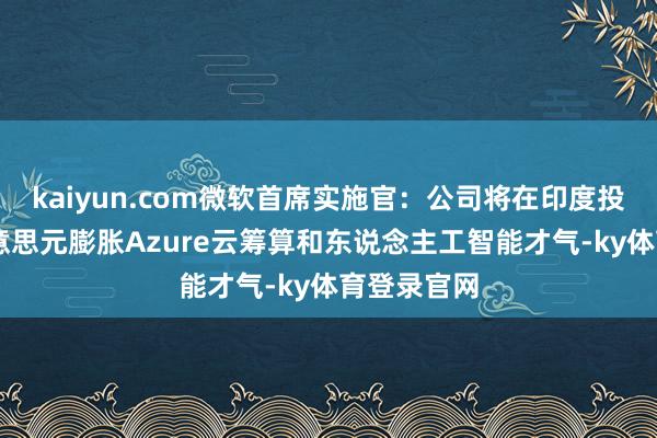 kaiyun.com微软首席实施官:公司将在印度投资30亿好意思元膨胀Azure云筹算和东说念主工智能才气-ky体育登录官网
