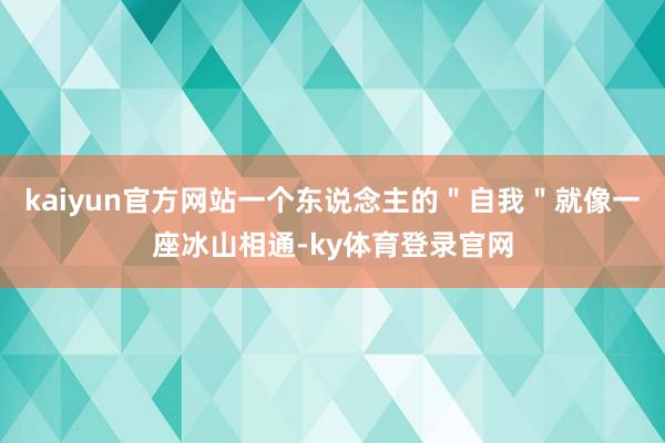 kaiyun官方网站一个东说念主的＂自我＂就像一座冰山相通-ky体育登录官网
