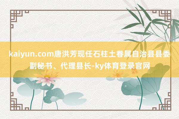 kaiyun.com唐洪芳现任石柱土眷属自治县县委副秘书、代理县长-ky体育登录官网
