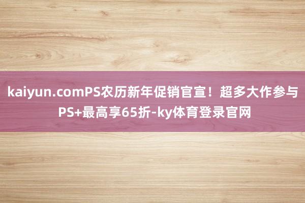 kaiyun.comPS农历新年促销官宣!超多大作参与 PS+最高享65折-ky体育登录官网