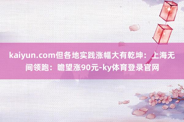 kaiyun.com但各地实践涨幅大有乾坤:上海无间领跑:瞻望涨90元-ky体育登录官网