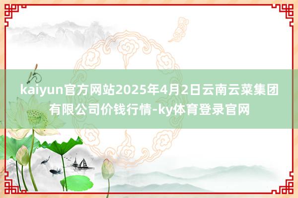 kaiyun官方网站2025年4月2日云南云菜集团有限公司价钱行情-ky体育登录官网