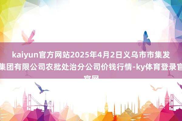 kaiyun官方网站2025年4月2日义乌市市集发展集团有限公司农批处治分公司价钱行情-ky体育登录官网