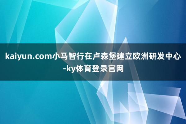 kaiyun.com小马智行在卢森堡建立欧洲研发中心-ky体育登录官网