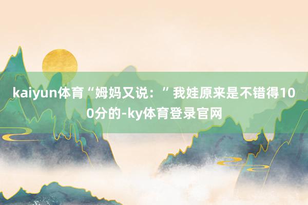 kaiyun体育“姆妈又说：”我娃原来是不错得100分的-ky体育登录官网
